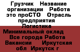 Грузчик › Название организации ­ Работа-это проСТО › Отрасль предприятия ­ Логистика › Минимальный оклад ­ 1 - Все города Работа » Вакансии   . Иркутская обл.,Иркутск г.